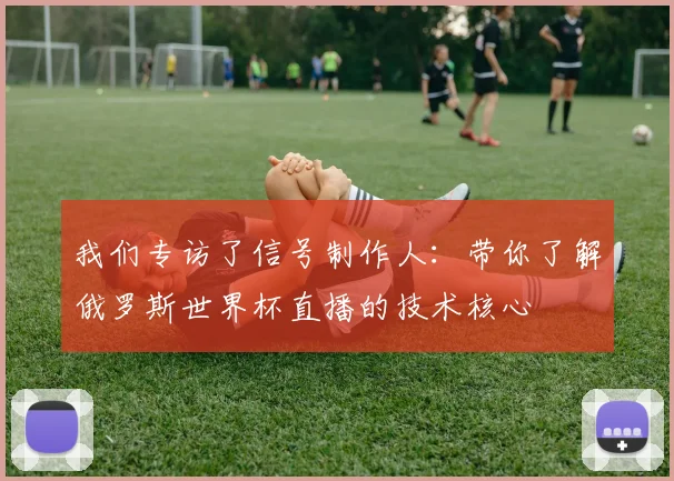 我们专访了信号制作人：带你了解俄罗斯世界杯直播的技术核心