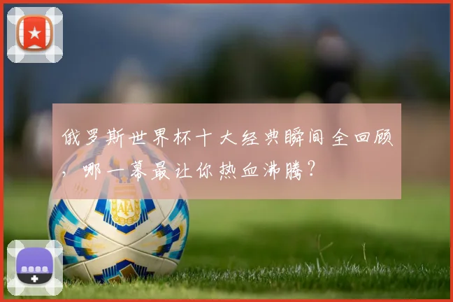 俄罗斯世界杯十大经典瞬间全回顾，哪一幕最让你热血沸腾？