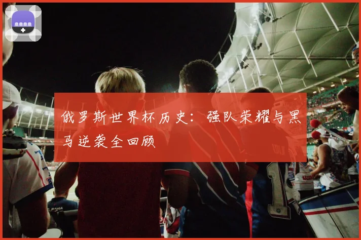 俄罗斯世界杯历史：强队荣耀与黑马逆袭全回顾