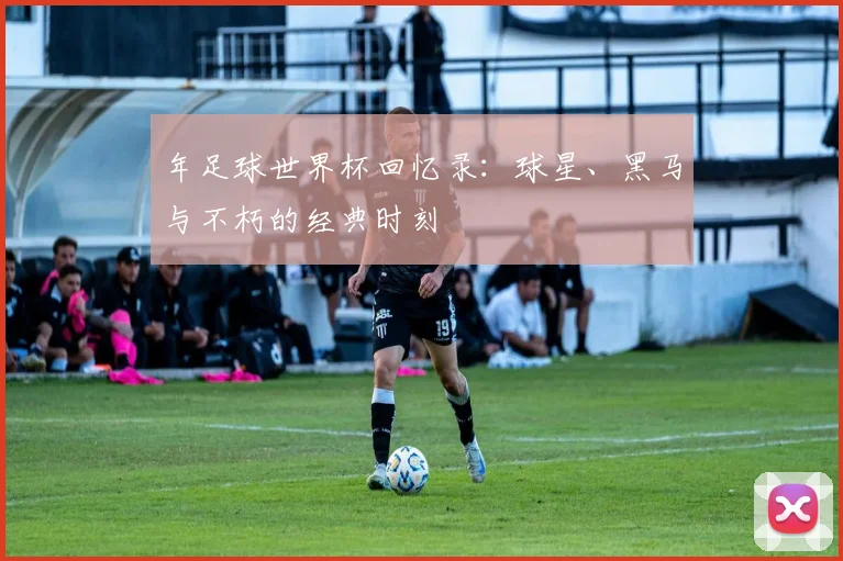 年足球世界杯回忆录:球星、黑马与不朽的经典时刻
