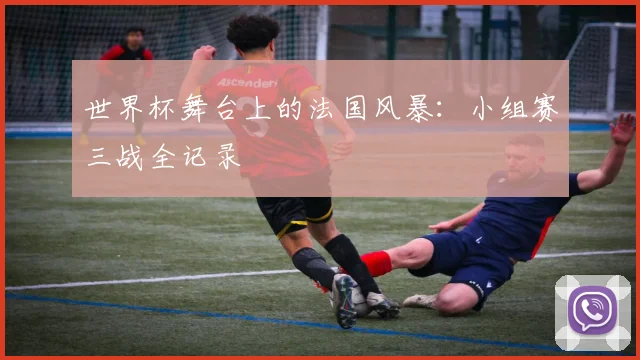 世界杯舞台上的法国风暴：小组赛三战全记录