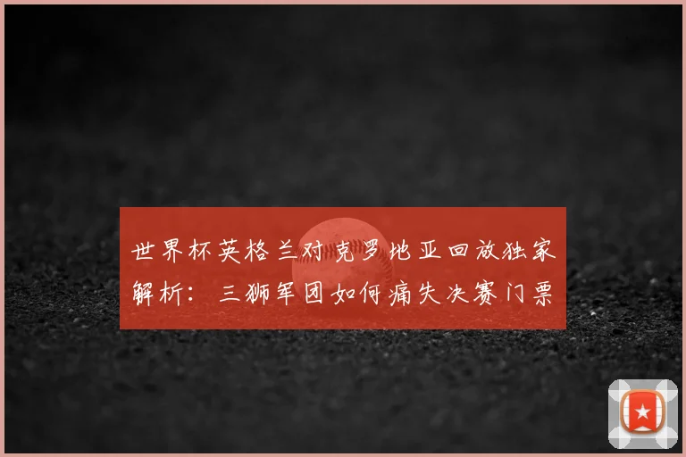 世界杯英格兰对克罗地亚回放独家解析：三狮军团如何痛失决赛门票