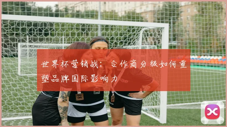 世界杯营销战:合作商分级如何重塑品牌国际影响力