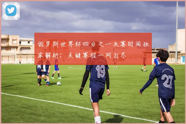 俄罗斯世界杯四分之一决赛时间独家解析：关键赛程一网打尽