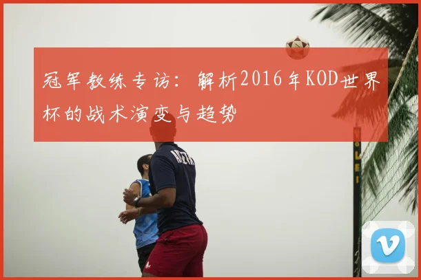 冠军教练专访：解析2016年KOD世界杯的战术演变与趋势