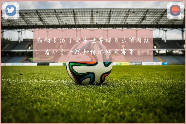 我们专访了全家世界杯可乐项目组:看小小一瓶如何玩转大赛事