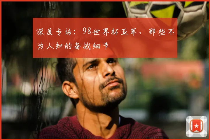 深度专访：98世界杯亚军，那些不为人知的备战细节