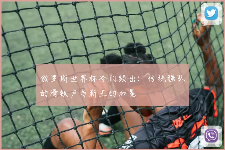 俄罗斯世界杯冷门频出：传统强队的滑铁卢与新王的加冕