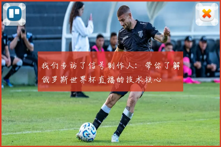 我们专访了信号制作人:带你了解俄罗斯世界杯直播的技术核心