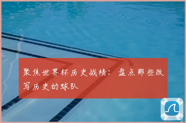 聚焦世界杯历史战绩:盘点那些改写历史的球队