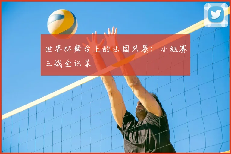 世界杯舞台上的法国风暴：小组赛三战全记录