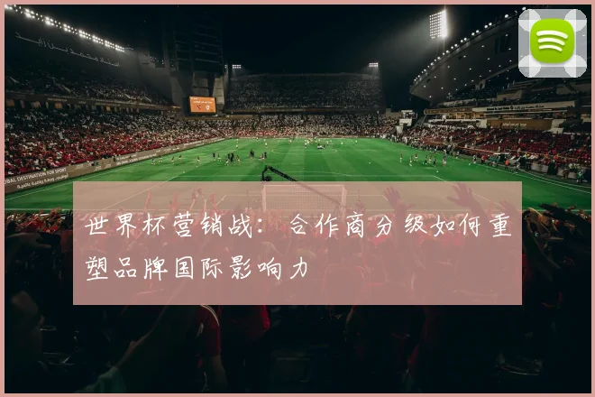 世界杯营销战:合作商分级如何重塑品牌国际影响力
