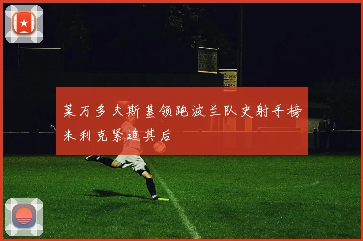 莱万多夫斯基领跑波兰队史射手榜米利克紧追其后