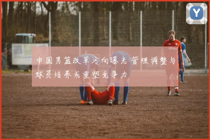 中国男篮改革方向曝光 管理调整与球员培养或重塑竞争力