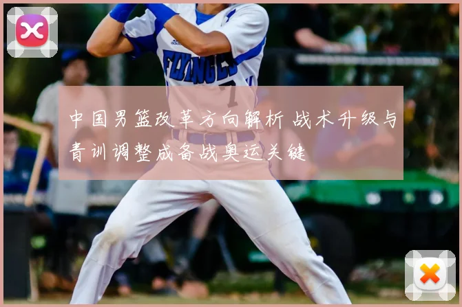 中国男篮改革方向解析 战术升级与青训调整成备战奥运关键