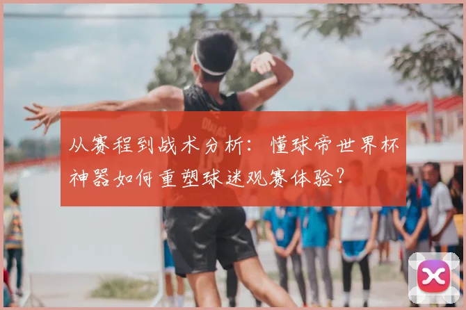 从赛程到战术分析：懂球帝世界杯神器如何重塑球迷观赛体验？