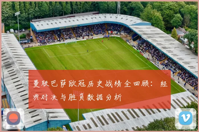 曼联巴萨欧冠历史战绩全回顾：经典对决与胜负数据分析