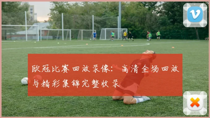 欧冠比赛回放录像：高清全场回放与精彩集锦完整收录