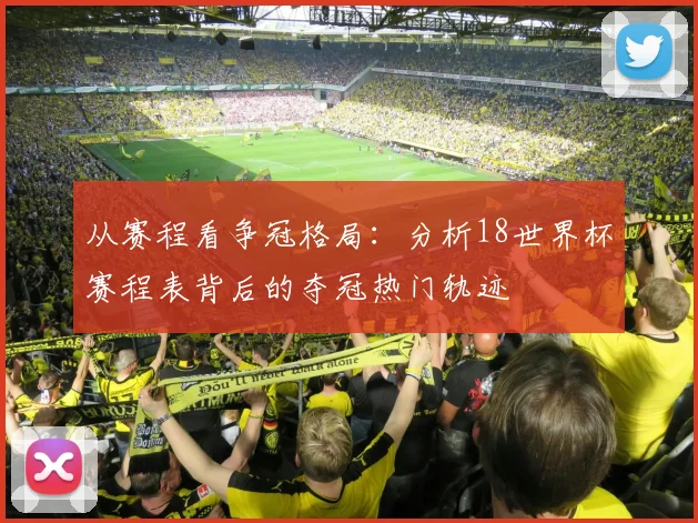 从赛程看争冠格局：分析18世界杯赛程表背后的夺冠热门轨迹